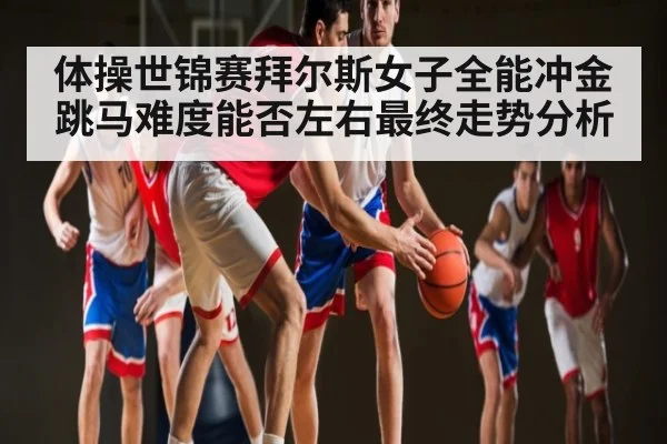 体操世锦赛拜尔斯女子全能冲金 跳马难度能否左右最终走势分析