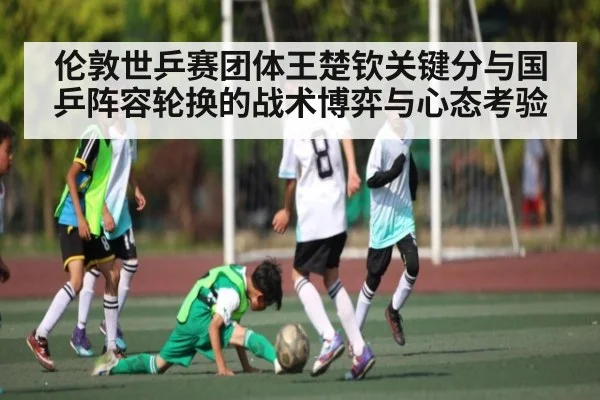伦敦世乒赛团体王楚钦关键分与国乒阵容轮换的战术博弈与心态考验