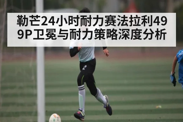 勒芒24小时耐力赛法拉利499P卫冕与耐力策略深度分析